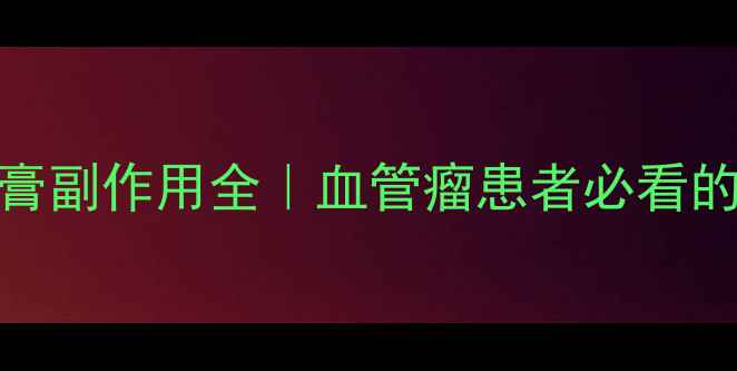 图片 九院血管瘤乳膏副作用全｜血管瘤患者必看的安全使用指南