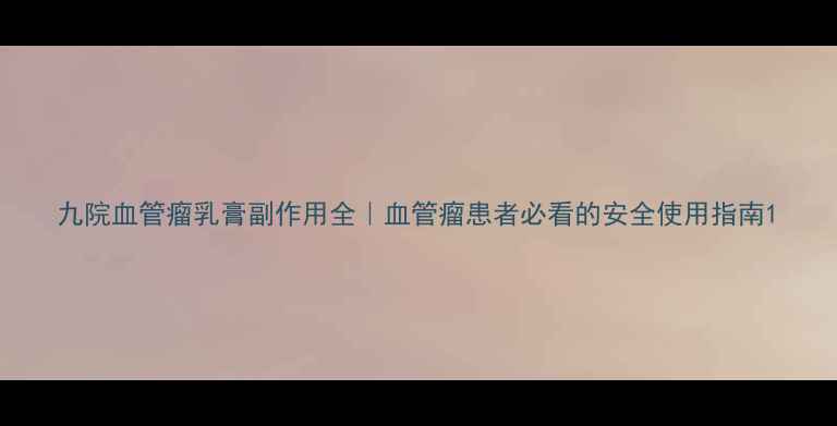 图片 九院血管瘤乳膏副作用全｜血管瘤患者必看的安全使用指南1