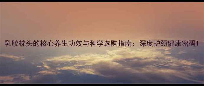 图片 乳胶枕头的核心养生功效与科学选购指南：深度护颈健康密码1