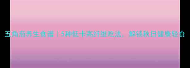 图片 五角茄养生食谱｜5种低卡高纤维吃法，解锁秋日健康轻食