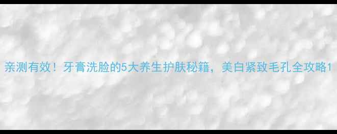 图片 亲测有效！牙膏洗脸的5大养生护肤秘籍，美白紧致毛孔全攻略1