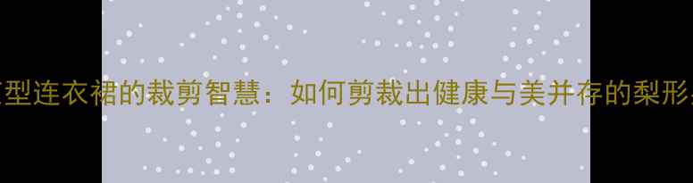 图片 从养生角度茧型连衣裙的裁剪智慧：如何剪裁出健康与美并存的梨形身材连衣裙？