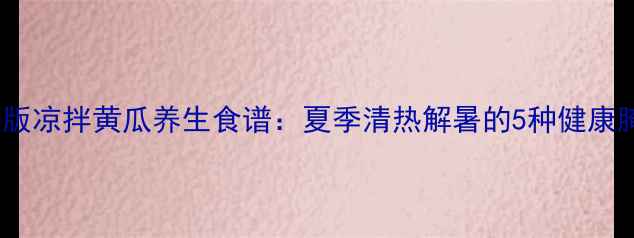 图片 低盐低糖版凉拌黄瓜养生食谱：夏季清热解暑的5种健康腌制方法1