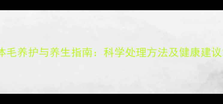 图片 体毛养护与养生指南：科学处理方法及健康建议2