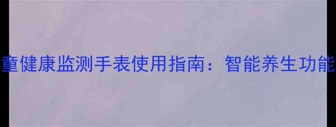 图片 儿童健康监测手表使用指南：智能养生功能全