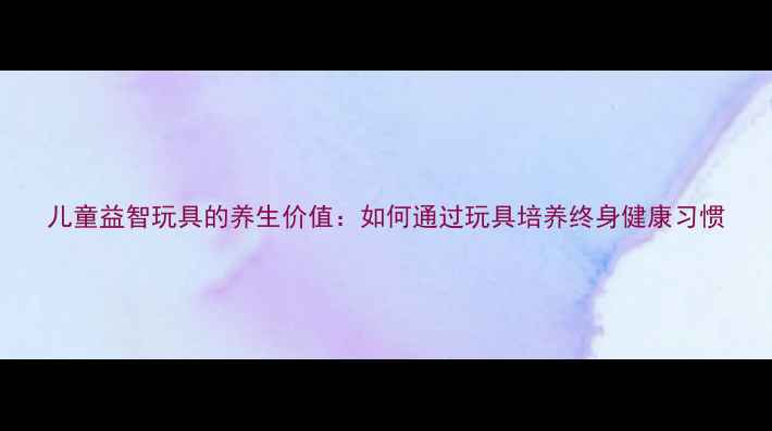 图片 儿童益智玩具的养生价值：如何通过玩具培养终身健康习惯
