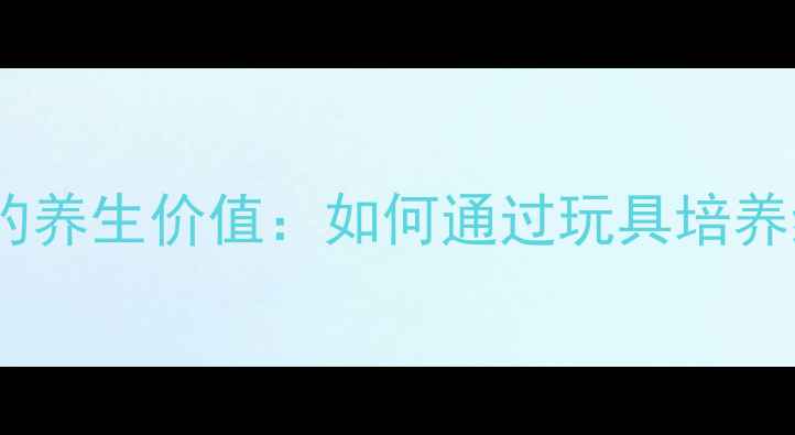 图片 儿童益智玩具的养生价值：如何通过玩具培养终身健康习惯2