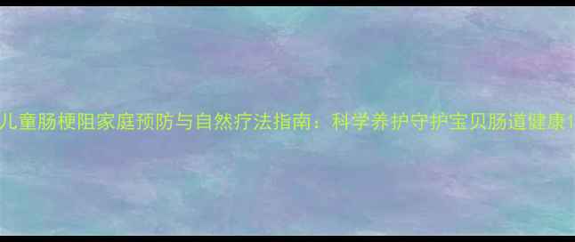 图片 儿童肠梗阻家庭预防与自然疗法指南：科学养护守护宝贝肠道健康1
