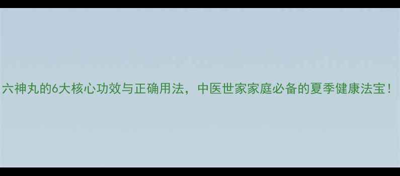 图片 六神丸的6大核心功效与正确用法，中医世家家庭必备的夏季健康法宝！