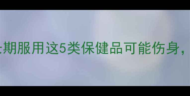 图片 养生副作用大！长期服用这5类保健品可能伤身，第3类越补越虚！