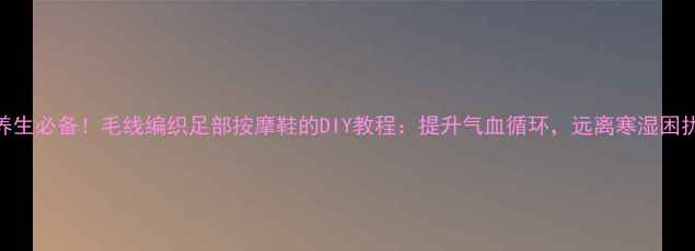 图片 养生必备！毛线编织足部按摩鞋的DIY教程：提升气血循环，远离寒湿困扰