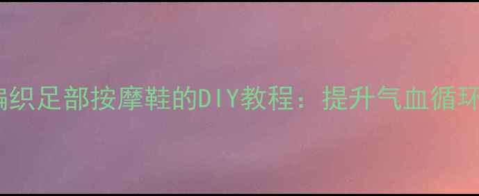 图片 养生必备！毛线编织足部按摩鞋的DIY教程：提升气血循环，远离寒湿困扰1