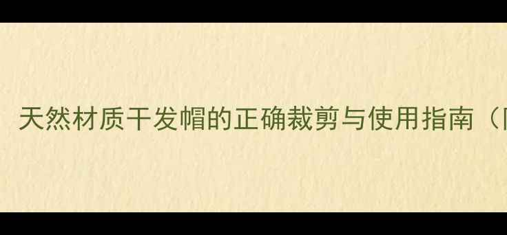 图片 养生护发必备：天然材质干发帽的正确裁剪与使用指南（附详细教程）1