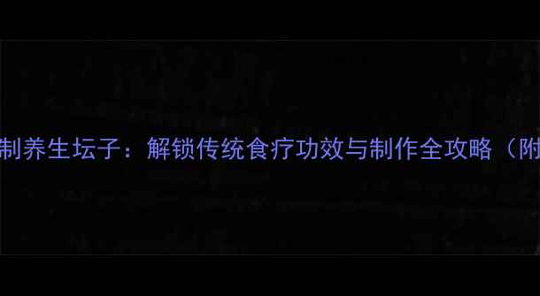 图片 养生秘方家庭自制养生坛子：解锁传统食疗功效与制作全攻略（附3种经典配方）1