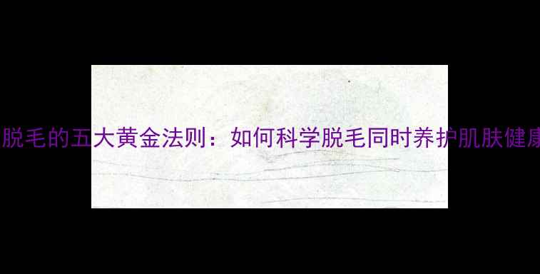 图片 养生脱毛的五大黄金法则：如何科学脱毛同时养护肌肤健康？1