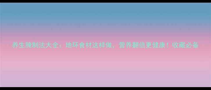 图片 养生腌制法大全：地环食材这样做，营养翻倍更健康！收藏必备