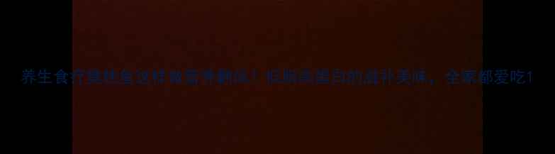 图片 养生食疗臭桂鱼这样做营养翻倍！低脂高蛋白的滋补美味，全家都爱吃1