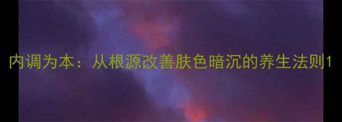图片 内调为本：从根源改善肤色暗沉的养生法则1