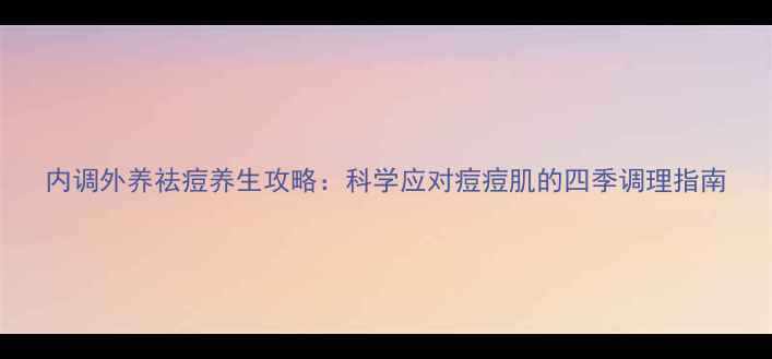 图片 内调外养祛痘养生攻略：科学应对痘痘肌的四季调理指南