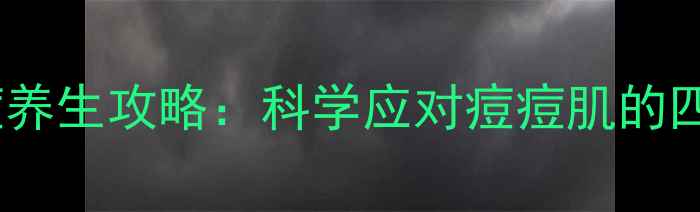 图片 内调外养祛痘养生攻略：科学应对痘痘肌的四季调理指南1