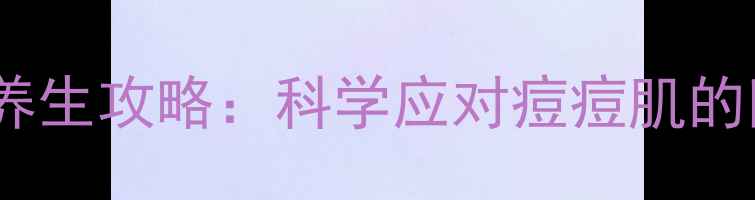 图片 内调外养祛痘养生攻略：科学应对痘痘肌的四季调理指南2