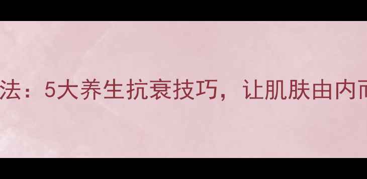 图片 内调外养美容法：5大养生抗衰技巧，让肌肤由内而外焕发光彩2