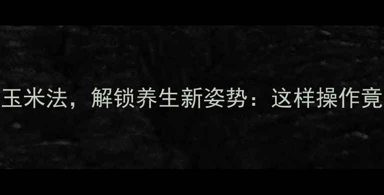 图片 农村传统剥玉米法，解锁养生新姿势：这样操作竟能延年益寿