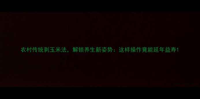 图片 农村传统剥玉米法，解锁养生新姿势：这样操作竟能延年益寿1