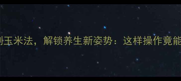 图片 农村传统剥玉米法，解锁养生新姿势：这样操作竟能延年益寿2