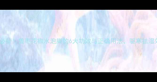 图片 冬季养生必备！姜枣花椒水泡脚的6大功效与正确用法，驱寒祛湿效果翻倍2