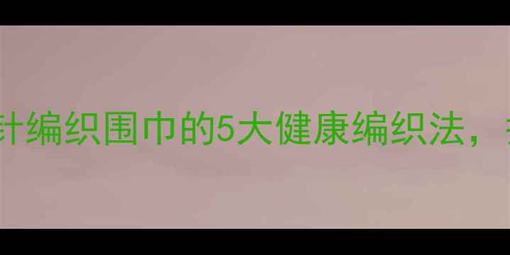 图片 冬季养生必备！钩针编织围巾的5大健康编织法，护住穴位远离寒气2