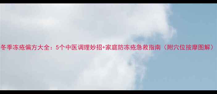 图片 冬季冻疮偏方大全：5个中医调理妙招+家庭防冻疮急救指南（附穴位按摩图解）