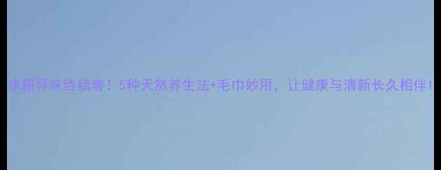 图片 冰箱异味终结者！5种天然养生法+毛巾妙用，让健康与清新长久相伴1