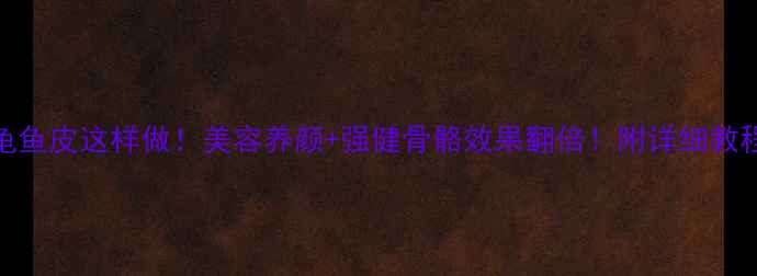 图片 刺龟鱼皮这样做！美容养颜+强健骨骼效果翻倍！附详细教程🔥
