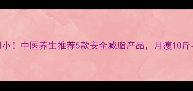 图片 副作用小！中医养生推荐5款安全减脂产品，月瘦10斤不反弹