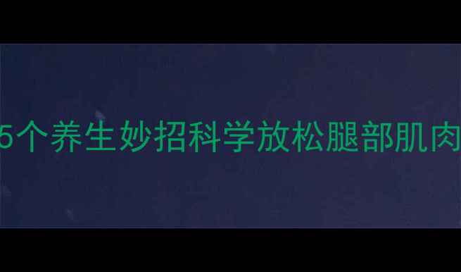 图片 办公室久坐族必看！5个养生妙招科学放松腿部肌肉，缓解疲劳预防损伤
