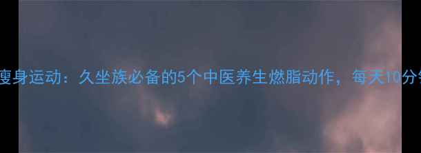 图片 办公室养生瘦身运动：久坐族必备的5个中医养生燃脂动作，每天10分钟轻松塑形2