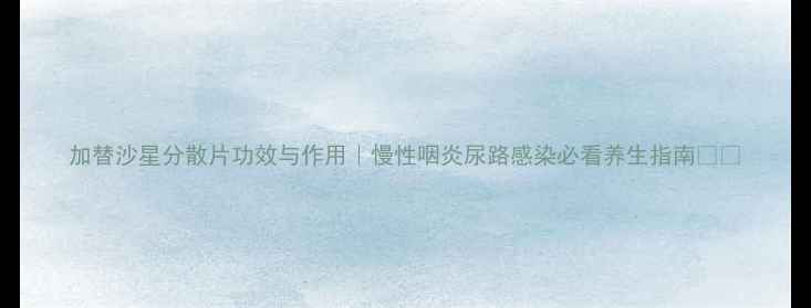 图片 加替沙星分散片功效与作用｜慢性咽炎尿路感染必看养生指南💊🌿