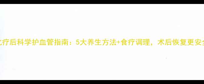图片 化疗后科学护血管指南：5大养生方法+食疗调理，术后恢复更安全