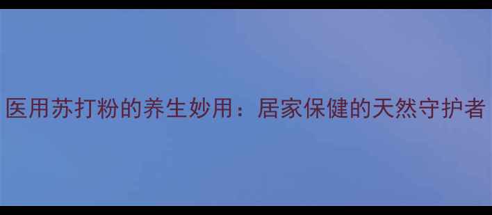 图片 医用苏打粉的养生妙用：居家保健的天然守护者