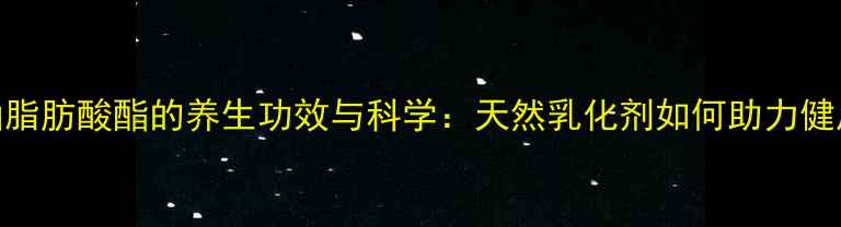 图片 单双甘油脂肪酸酯的养生功效与科学：天然乳化剂如何助力健康生活？