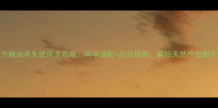 图片 单方精油养生使用全攻略：科学调配+功效指南，解锁天然疗愈新方式