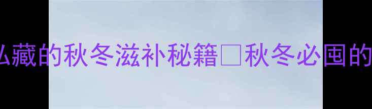 图片 南爪子养生全攻略｜营养师私藏的秋冬滋补秘籍🍲秋冬必囤的滋补圣品！营养+食谱大公开