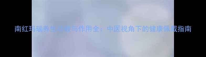 图片 南红玛瑙养生功效与作用全：中医视角下的健康佩戴指南