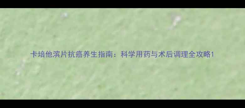 图片 卡培他滨片抗癌养生指南：科学用药与术后调理全攻略1
