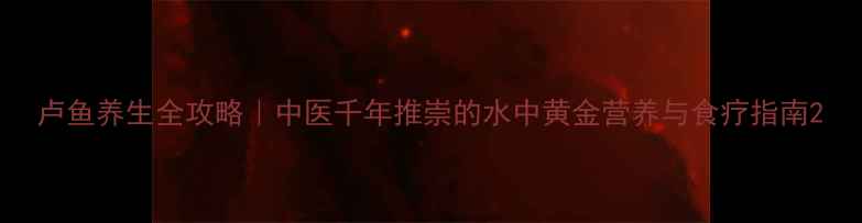 图片 卢鱼养生全攻略｜中医千年推崇的水中黄金营养与食疗指南2
