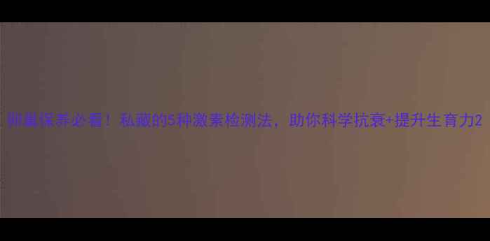 图片 卵巢保养必看！私藏的5种激素检测法，助你科学抗衰+提升生育力2