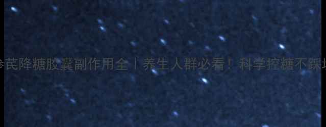 图片 参芪降糖胶囊副作用全｜养生人群必看！科学控糖不踩坑