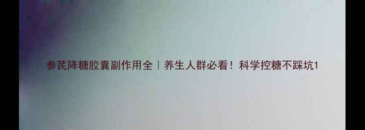 图片 参芪降糖胶囊副作用全｜养生人群必看！科学控糖不踩坑1
