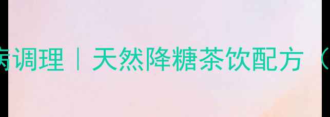 图片 参花消渴茶功效｜糖尿病调理｜天然降糖茶饮配方（附科学依据+搭配禁忌）